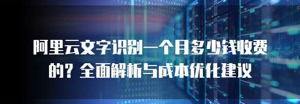 阿里云文字识别一个月多少钱收费的?全面解析与成本优化建议