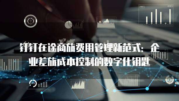 钉钉在途商旅费用管理新范式:企业差旅成本控制的数字化钥匙