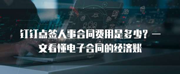 钉钉点签人事合同费用是多少?一文看懂电子合同的经济账