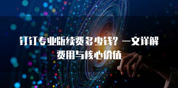 钉钉专业版续费多少钱?一文详解费用与核心价值