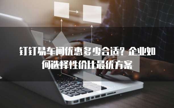 钉钉易车间优惠多少合适?企业如何选择性价比最优方案