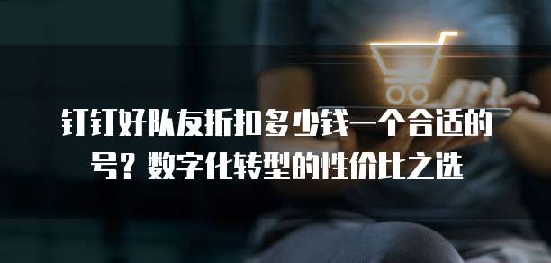 钉钉好队友折扣多少钱一个合适的号?数字化转型的性价比之选