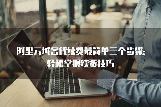 阿里云域名代续费最简单三个步骤：轻松掌握续费技巧