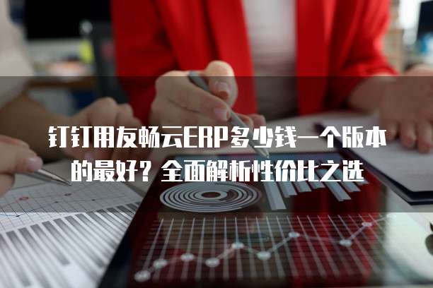 钉钉用友畅云ERP多少钱一个版本的最好?全面解析性价比之选