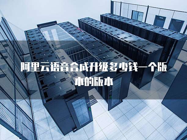 阿里云语音合成升级多少钱一个版本的版本