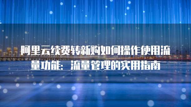 阿里云续费转新购如何操作使用流量功能：流量管理的实用指南
