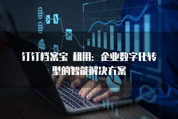钉钉档案宝 租用:企业数字化转型的智能解决方案