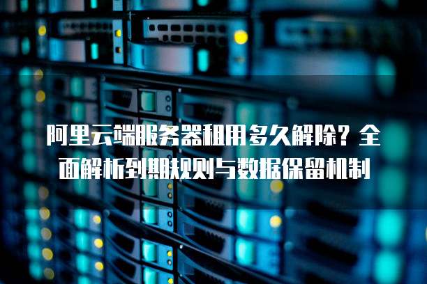 阿里云端服务器租用多久解除?全面解析到期规则与数据保留机制
