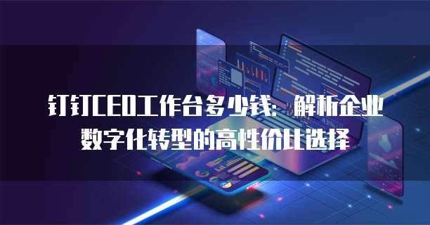 钉钉CEO工作台多少钱:解析企业数字化转型的高性价比选择
