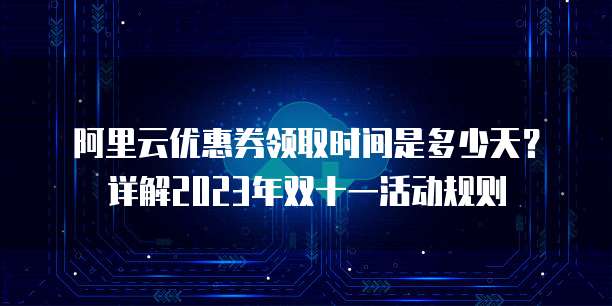 阿里云优惠券领取时间是多少天？详解2023年双十一活动规则