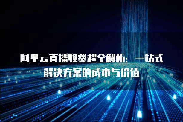 阿里云直播收费超全解析:一站式解决方案的成本与价值