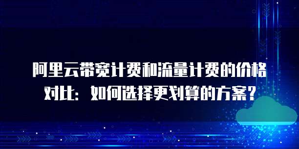 阿里云带宽计费和流量计费的价格对比：如何选择更划算的方案？
