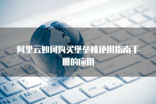 阿里云如何购买堡垒机使用指南手册的应用