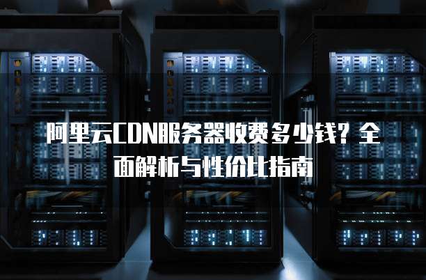 阿里云CDN服务器收费多少钱?全面解析与性价比指南
