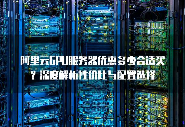 阿里云GPU服务器优惠多少合适买?深度解析性价比与配置选择