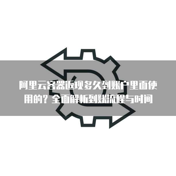 阿里云容器返现多久到账户里面使用的?全面解析到账流程与时间