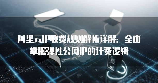 阿里云IP收费规则解析详解:全面掌握弹性公网IP的计费逻辑