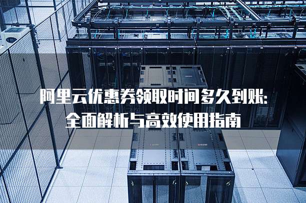 阿里云优惠券领取时间多久到账:全面解析与高效使用指南