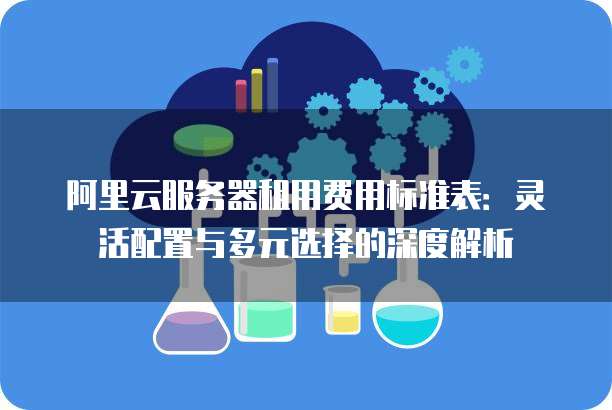 阿里云服务器租用费用标准表:灵活配置与多元选择的深度解析