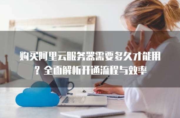 购买阿里云服务器需要多久才能用?全面解析开通流程与效率