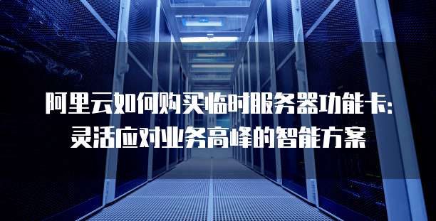 阿里云如何购买临时服务器功能卡:灵活应对业务高峰的智能方案