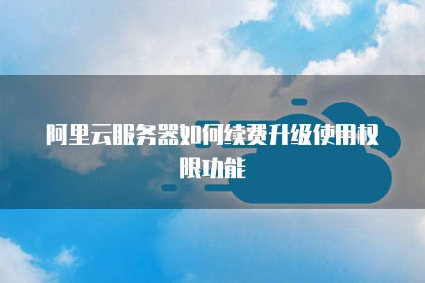 阿里云服务器如何续费升级使用权限功能