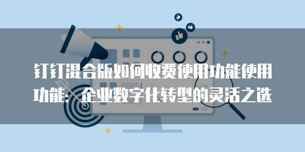 钉钉混合版如何收费使用功能使用功能:企业数字化转型的灵活之选