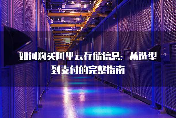 如何购买阿里云存储信息:从选型到支付的完整指南