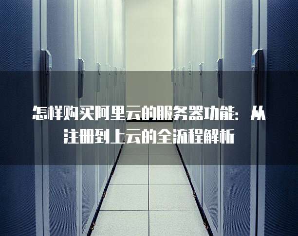 怎样购买阿里云的服务器功能:从注册到上云的全流程解析
