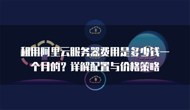 租用阿里云服务器费用是多少钱一个月的?详解配置与价格策略