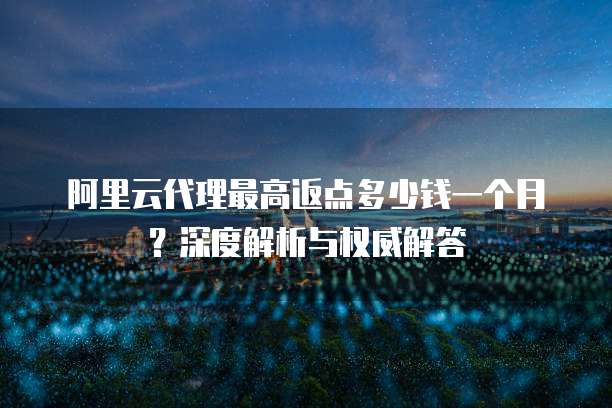 阿里云代理最高返点多少钱一个月?深度解析与权威解答