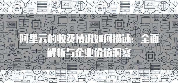 阿里云的收费情况如何描述：全面解析与企业价值洞察