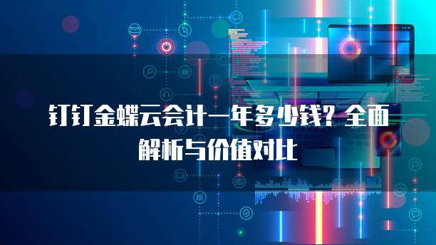 钉钉金蝶云会计一年多少钱?全面解析与价值对比