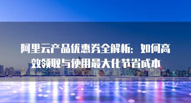 阿里云产品优惠券全解析:如何高效领取与使用最大化节省成本