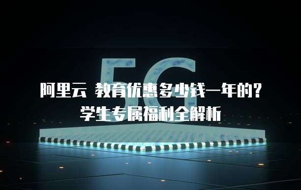 阿里云 教育优惠多少钱一年的?学生专属福利全解析