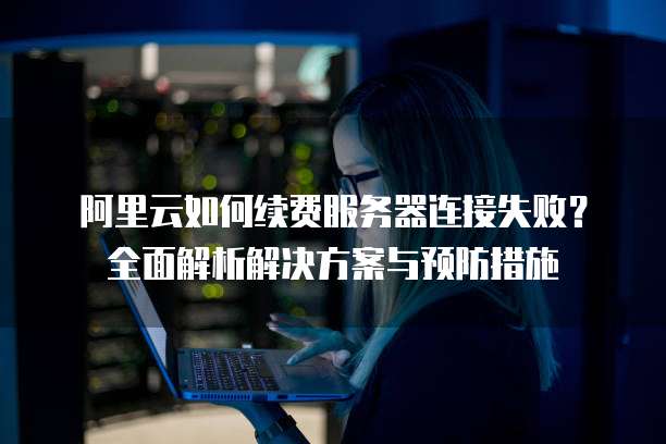 阿里云如何续费服务器连接失败?全面解析解决方案与预防措施