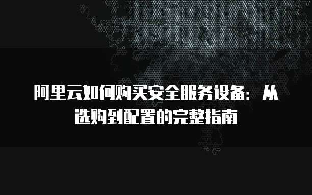 阿里云如何购买安全服务设备:从选购到配置的完整指南