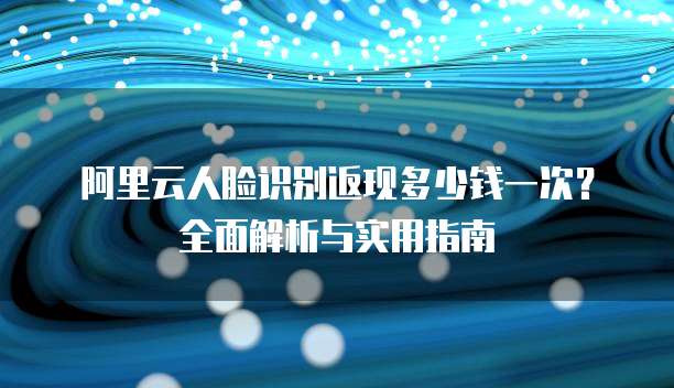 阿里云人脸识别返现多少钱一次?全面解析与实用指南