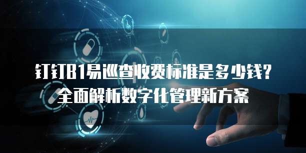 钉钉B1易巡查收费标准是多少钱?全面解析数字化管理新方案