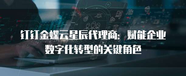 钉钉金蝶云星辰代理商:赋能企业数字化转型的关键角色