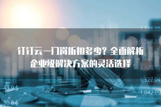 钉钉云一门岗折扣多少?全面解析企业级解决方案的灵活选择