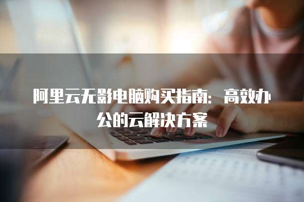 阿里云无影电脑购买指南:高效办公的云解决方案