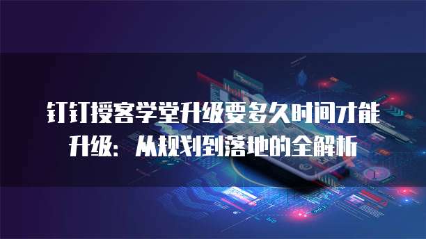 钉钉授客学堂升级要多久时间才能升级:从规划到落地的全解析