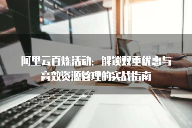 阿里云百炼活动:解锁双重优惠与高效资源管理的实战指南