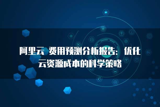 阿里云 费用预测分析报告:优化云资源成本的科学策略