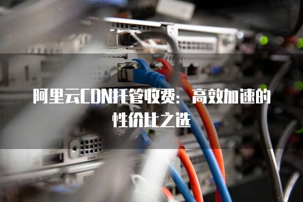 阿里云CDN托管收费:高效加速的性价比之选