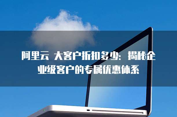 阿里云 大客户折扣多少:揭秘企业级客户的专属优惠体系