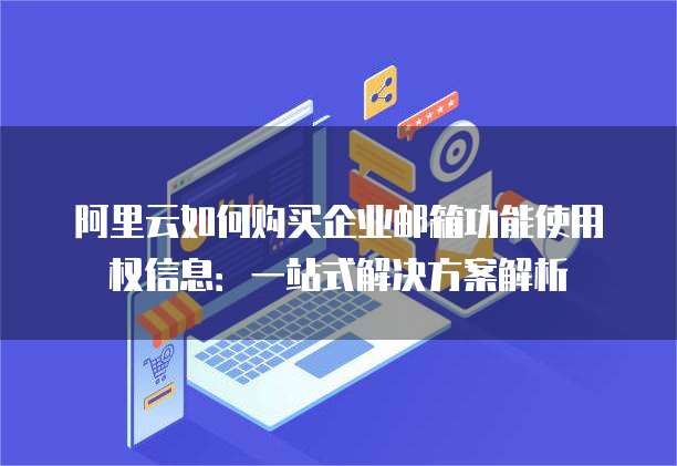 阿里云如何购买企业邮箱功能使用权信息:一站式解决方案解析