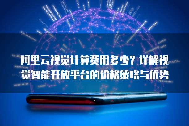 阿里云视觉计算费用多少？详解视觉智能开放平台的价格策略与优势