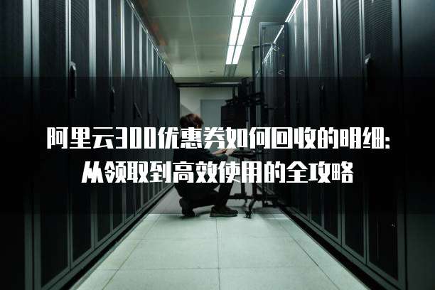 阿里云300优惠券如何回收的明细:从领取到高效使用的全攻略